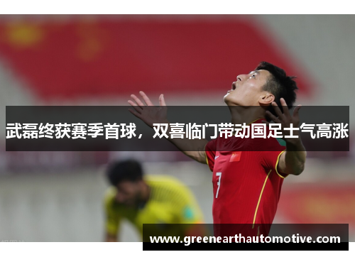武磊终获赛季首球，双喜临门带动国足士气高涨